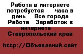 Работа в интернете,потребуется 2-3 часа в день! - Все города Работа » Заработок в интернете   . Ставропольский край